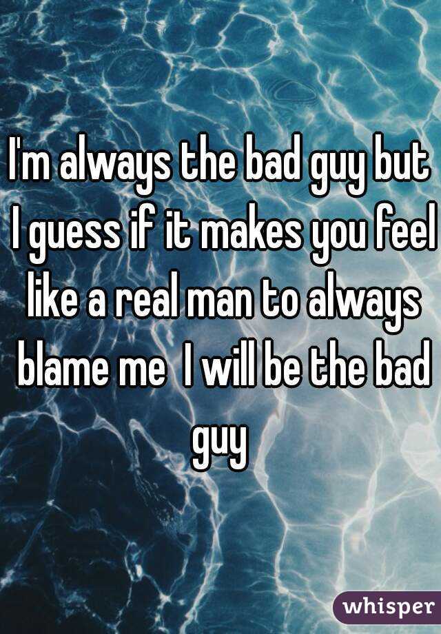 I'm always the bad guy but I guess if it makes you feel like a real man to always blame me  I will be the bad guy 