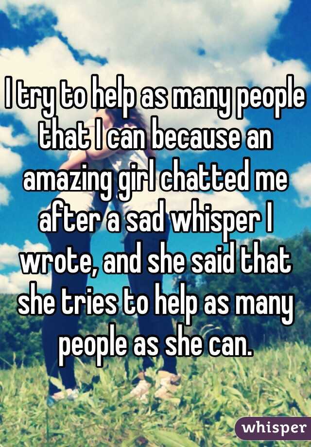 I try to help as many people that I can because an amazing girl chatted me after a sad whisper I wrote, and she said that she tries to help as many people as she can.