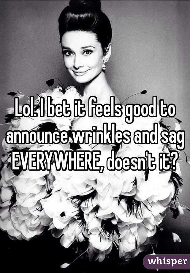 Lol. I bet it feels good to announce wrinkles and sag EVERYWHERE, doesn't it? 