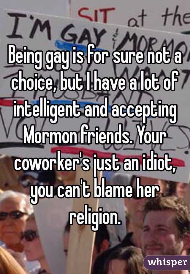 Being gay is for sure not a choice, but I have a lot of intelligent and accepting Mormon friends. Your coworker's just an idiot, you can't blame her religion.