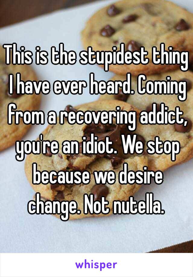 This is the stupidest thing I have ever heard. Coming from a recovering addict, you're an idiot. We stop because we desire change. Not nutella. 