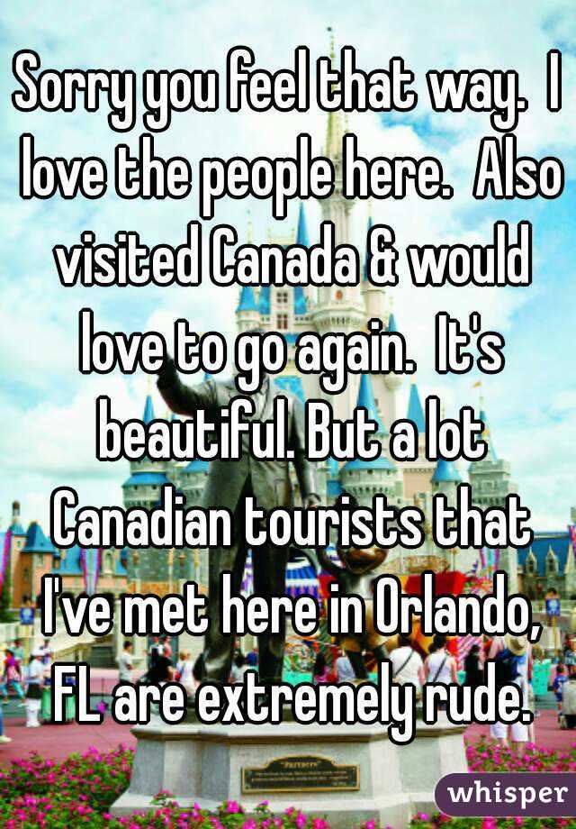 Sorry you feel that way.  I love the people here.  Also visited Canada & would love to go again.  It's beautiful. But a lot Canadian tourists that I've met here in Orlando, FL are extremely rude.