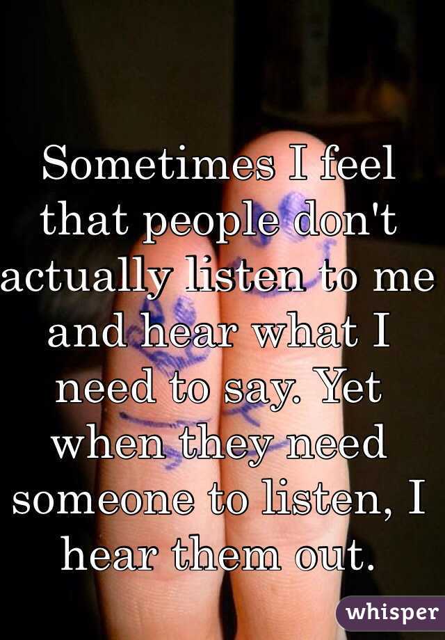 Sometimes I feel that people don't actually listen to me and hear what I need to say. Yet when they need someone to listen, I hear them out. 