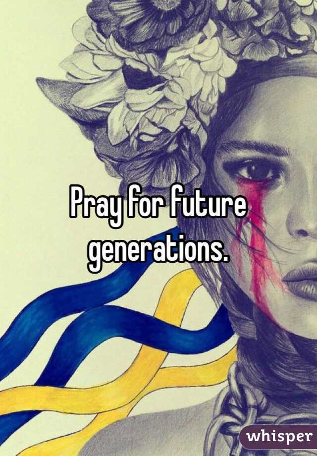 Pray for future generations. 