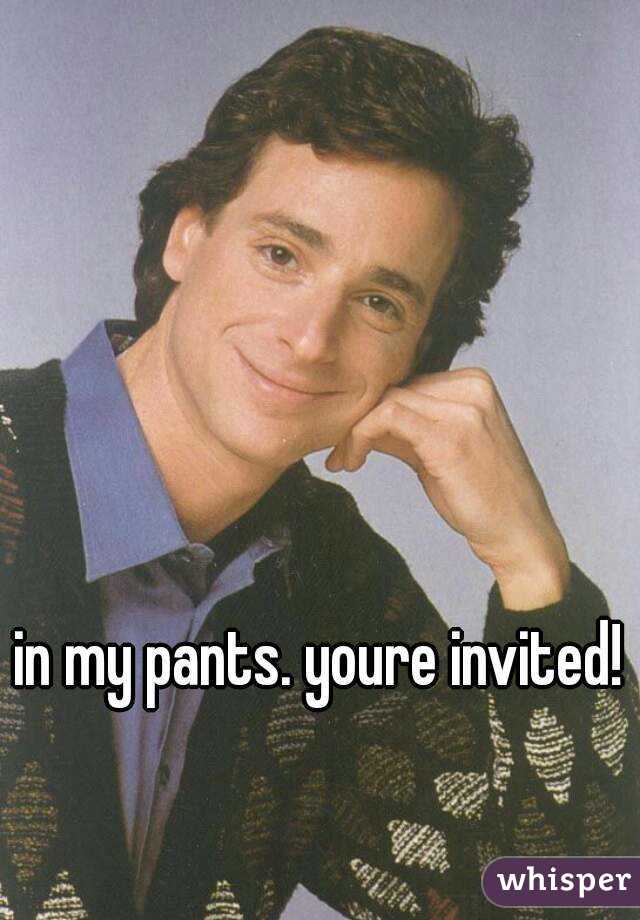 in my pants. youre invited!