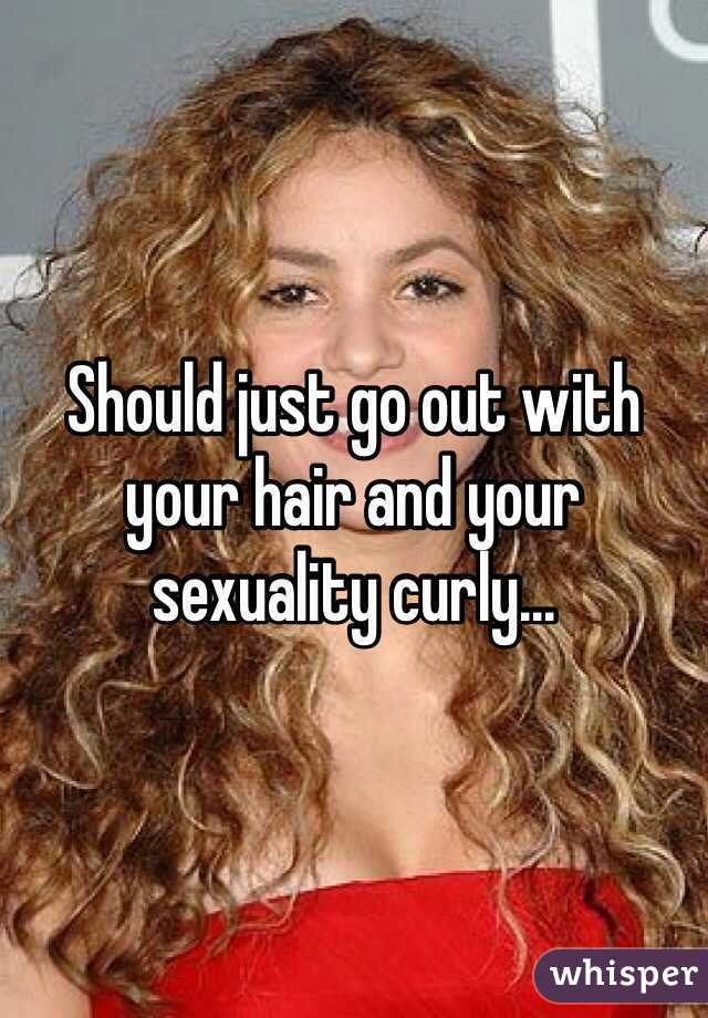 Should just go out with your hair and your sexuality curly...