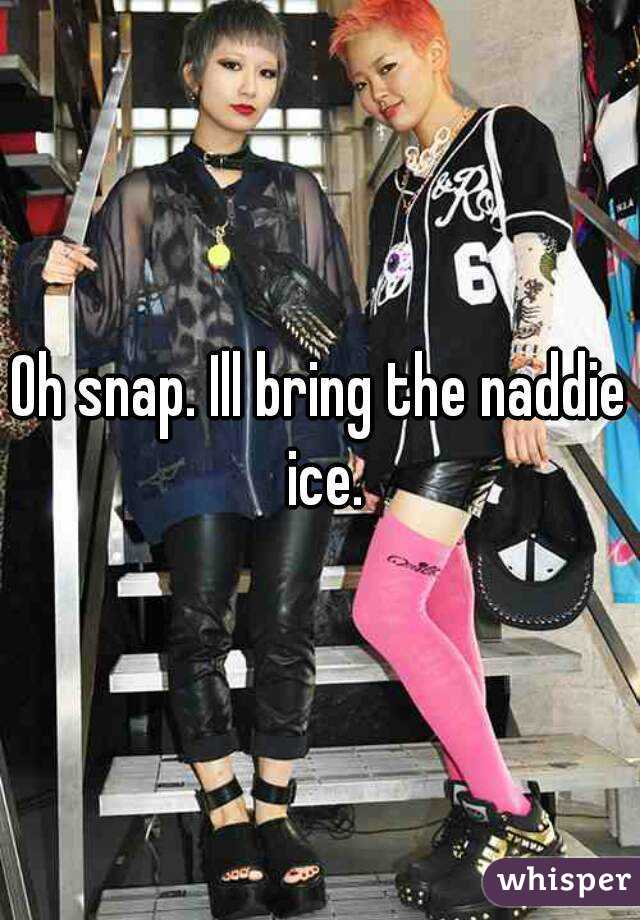 Oh snap. Ill bring the naddie ice.