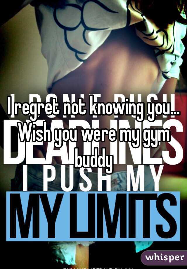 I regret not knowing you... Wish you were my gym buddy 