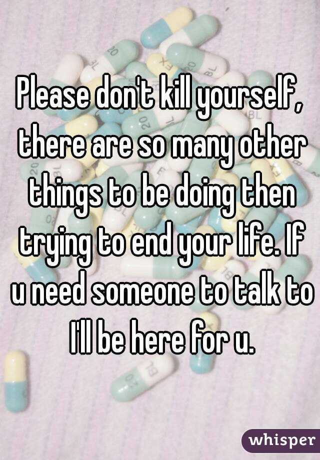 Please don't kill yourself, there are so many other things to be doing then trying to end your life. If u need someone to talk to I'll be here for u.