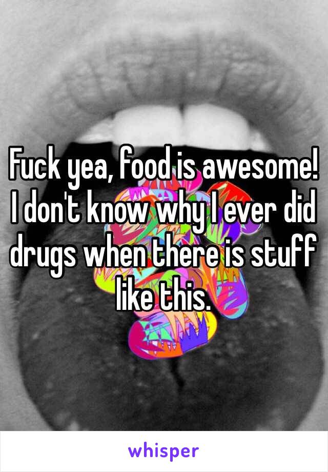 Fuck yea, food is awesome!
I don't know why I ever did drugs when there is stuff like this.