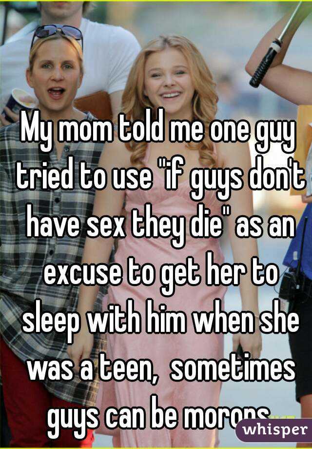 My mom told me one guy tried to use "if guys don't have sex they die" as an excuse to get her to sleep with him when she was a teen,  sometimes guys can be morons.