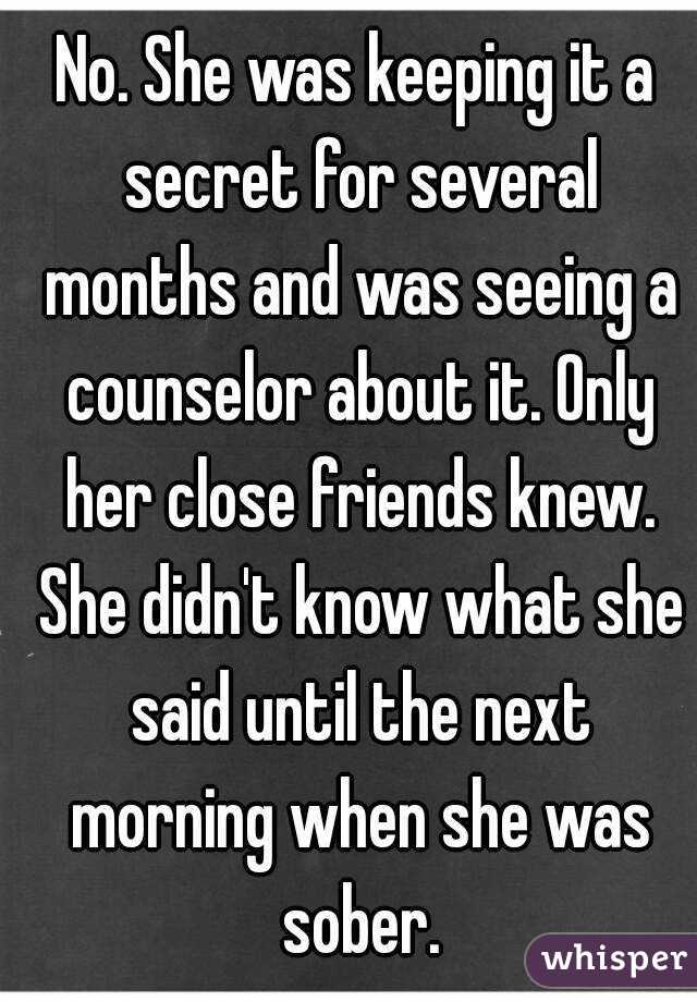 No. She was keeping it a secret for several months and was seeing a counselor about it. Only her close friends knew. She didn't know what she said until the next morning when she was sober.