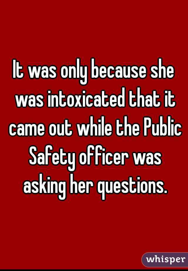 It was only because she was intoxicated that it came out while the Public Safety officer was asking her questions.