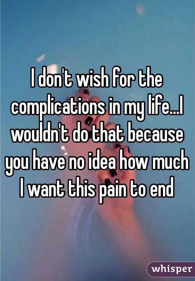 I don't wish for the complications in my life...I wouldn't do that because you have no idea how much I want this pain to end