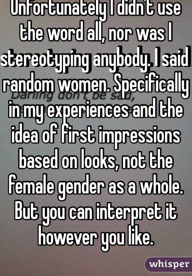 Unfortunately I didn't use the word all, nor was I stereotyping anybody. I said random women. Specifically in my experiences and the idea of first impressions based on looks, not the female gender as a whole. But you can interpret it however you like. 