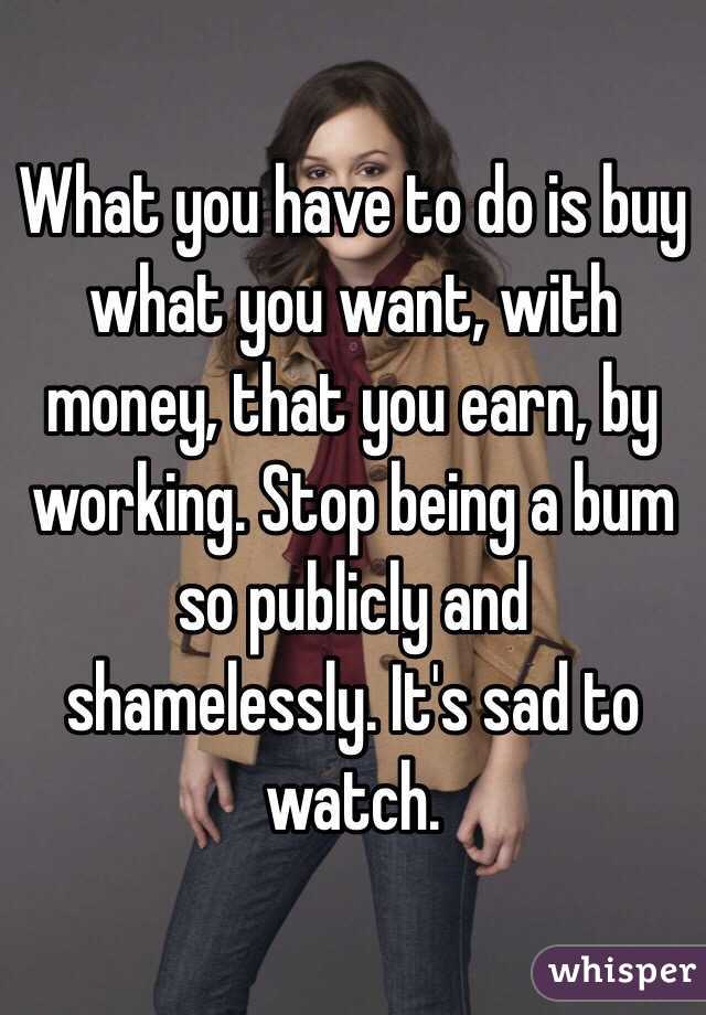 What you have to do is buy what you want, with money, that you earn, by working. Stop being a bum so publicly and shamelessly. It's sad to watch.