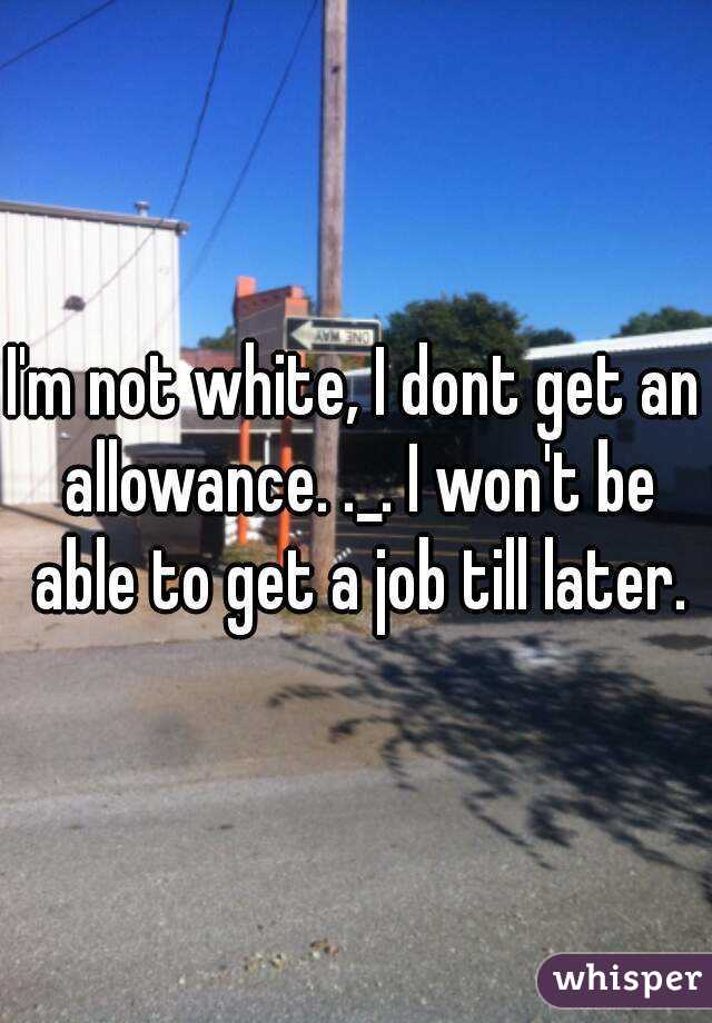 I'm not white, I dont get an allowance. ._. I won't be able to get a job till later.