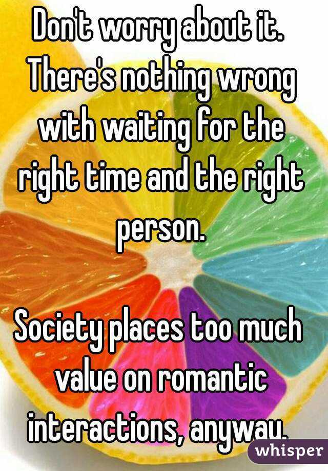 Don't worry about it. There's nothing wrong with waiting for the right time and the right person.

Society places too much value on romantic interactions, anyway. 