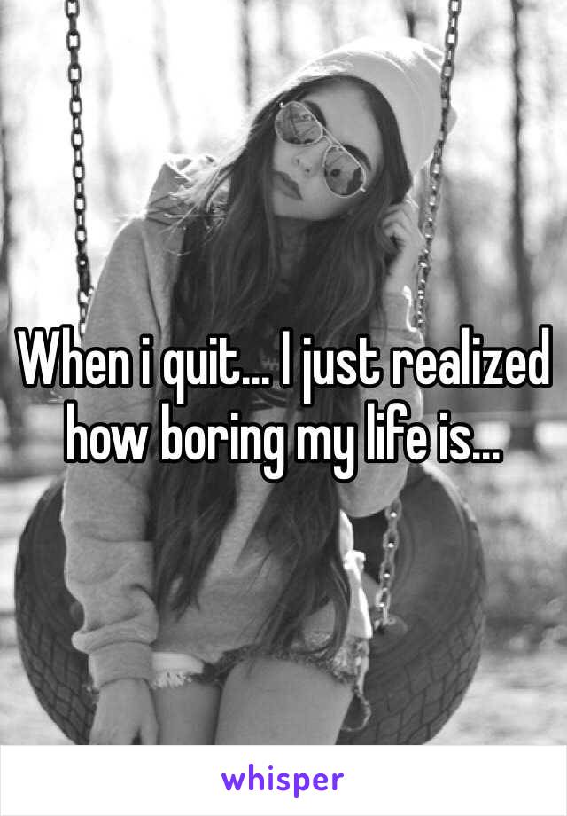 When i quit... I just realized how boring my life is...
