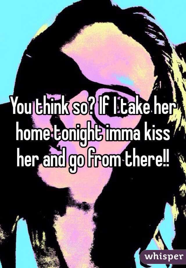 You think so? If I take her home tonight imma kiss her and go from there!!