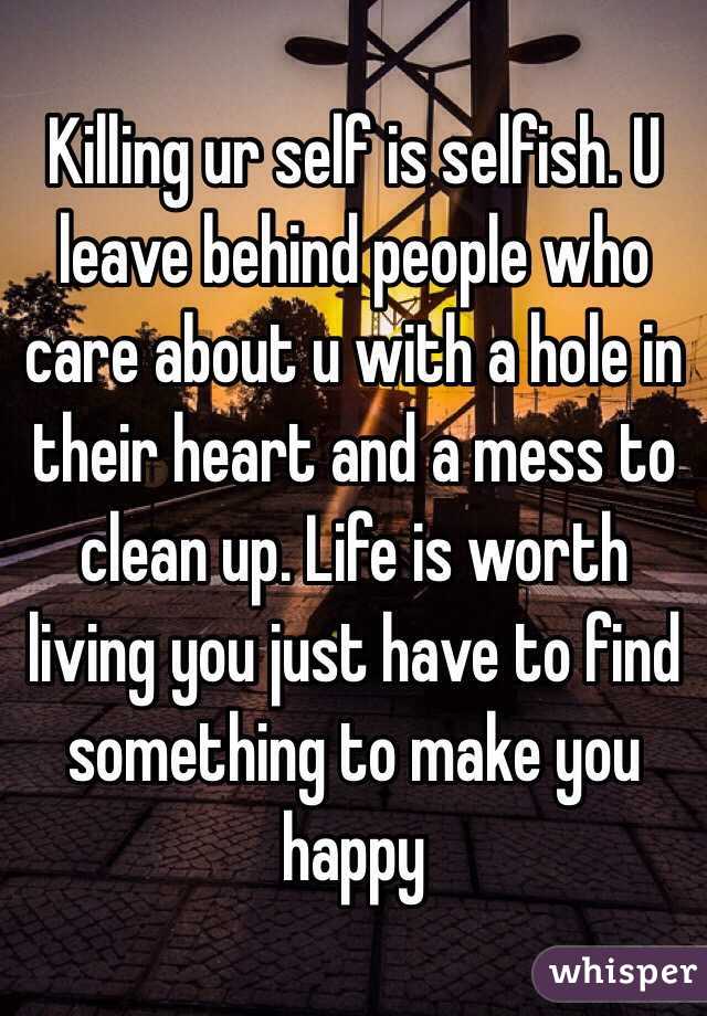Killing ur self is selfish. U leave behind people who care about u with a hole in their heart and a mess to clean up. Life is worth living you just have to find something to make you happy