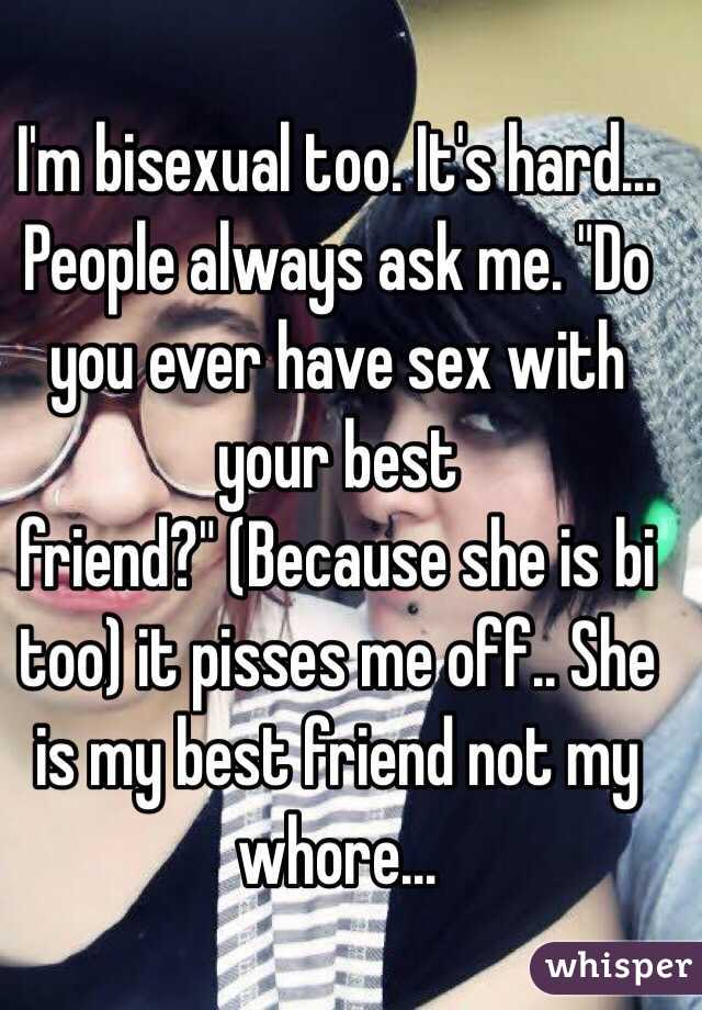 I'm bisexual too. It's hard... People always ask me. "Do you ever have sex with your best friend?" (Because she is bi too) it pisses me off.. She is my best friend not my whore... 