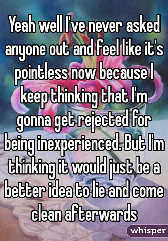Yeah well I've never asked anyone out and feel like it's pointless now because I keep thinking that I'm gonna get rejected for being inexperienced. But I'm thinking it would just be a better idea to lie and come clean afterwards 