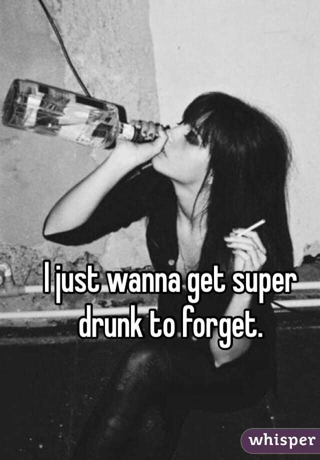 I just wanna get super drunk to forget. 