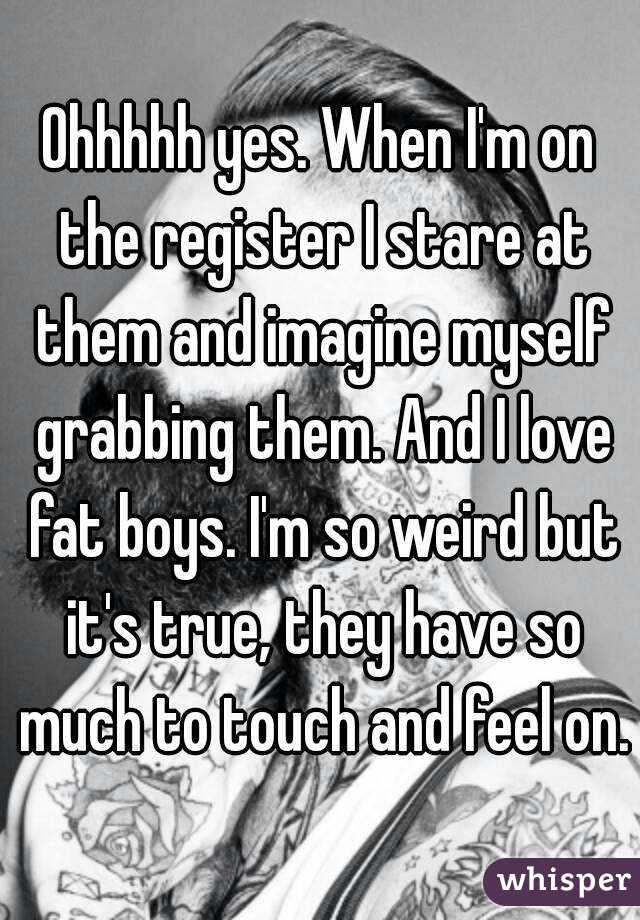 Ohhhhh yes. When I'm on the register I stare at them and imagine myself grabbing them. And I love fat boys. I'm so weird but it's true, they have so much to touch and feel on.