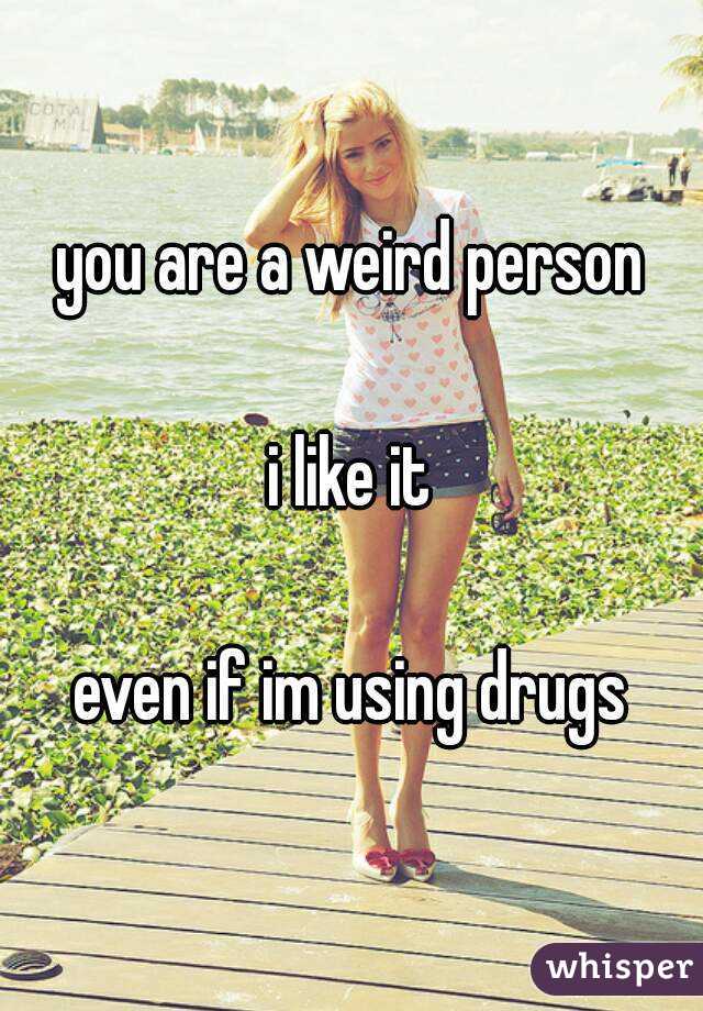 you are a weird person

i like it

even if im using drugs