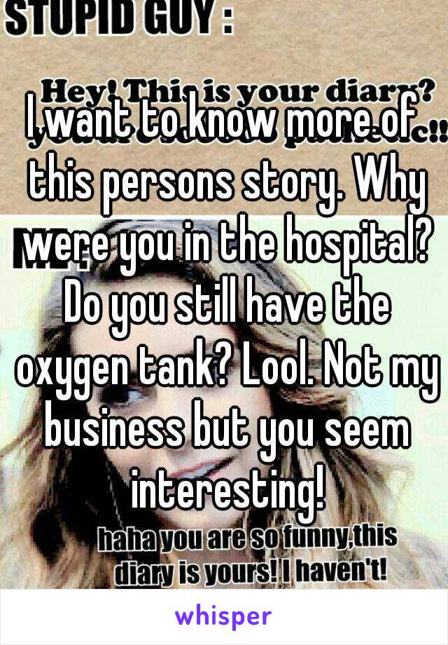 I want to know more of this persons story. Why were you in the hospital? Do you still have the oxygen tank? Lool. Not my business but you seem interesting!