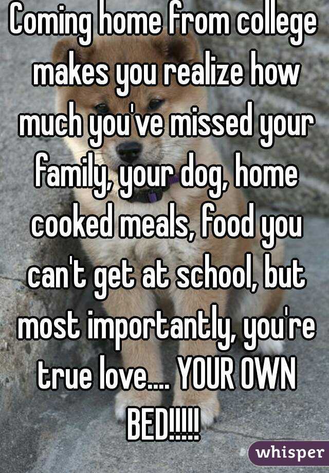 Coming home from college makes you realize how much you've missed your family, your dog, home cooked meals, food you can't get at school, but most importantly, you're true love.... YOUR OWN BED!!!!! 