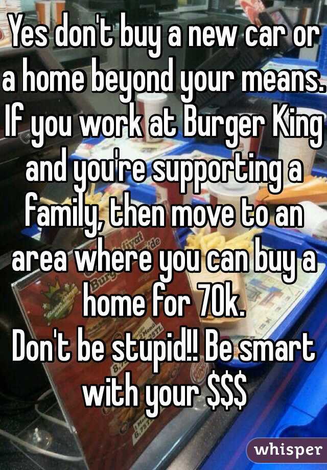 Yes don't buy a new car or a home beyond your means. If you work at Burger King and you're supporting a family, then move to an area where you can buy a home for 70k. 
Don't be stupid!! Be smart with your $$$
