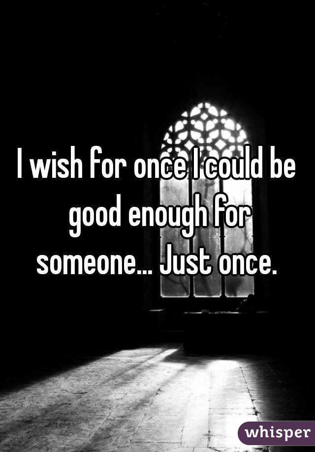 I wish for once I could be good enough for someone... Just once. 