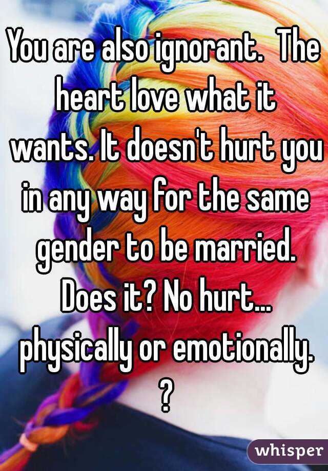 You are also ignorant.  The heart love what it wants. It doesn't hurt you in any way for the same gender to be married. Does it? No hurt... physically or emotionally. ?
