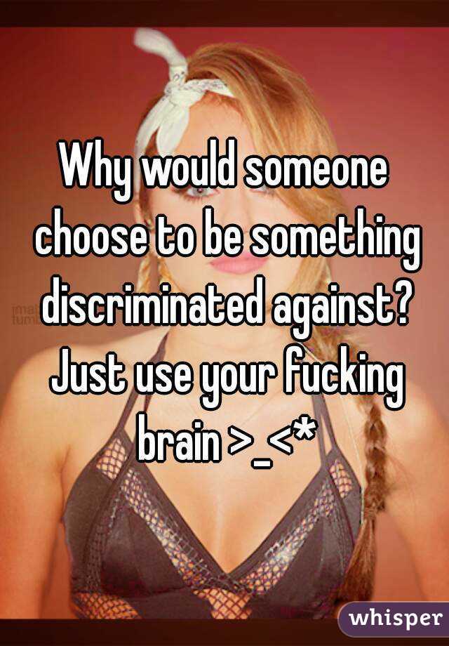 Why would someone choose to be something discriminated against? Just use your fucking brain >_<*