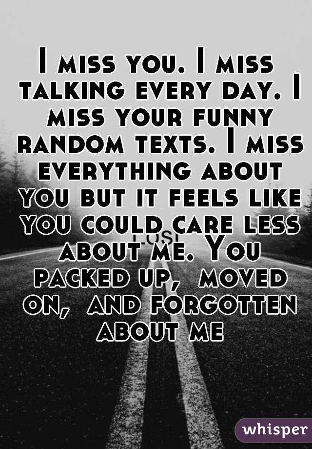I miss you. I miss talking every day. I miss your funny random texts. I miss everything about you but it feels like you could care less about me. You packed up,  moved on,  and forgotten about me