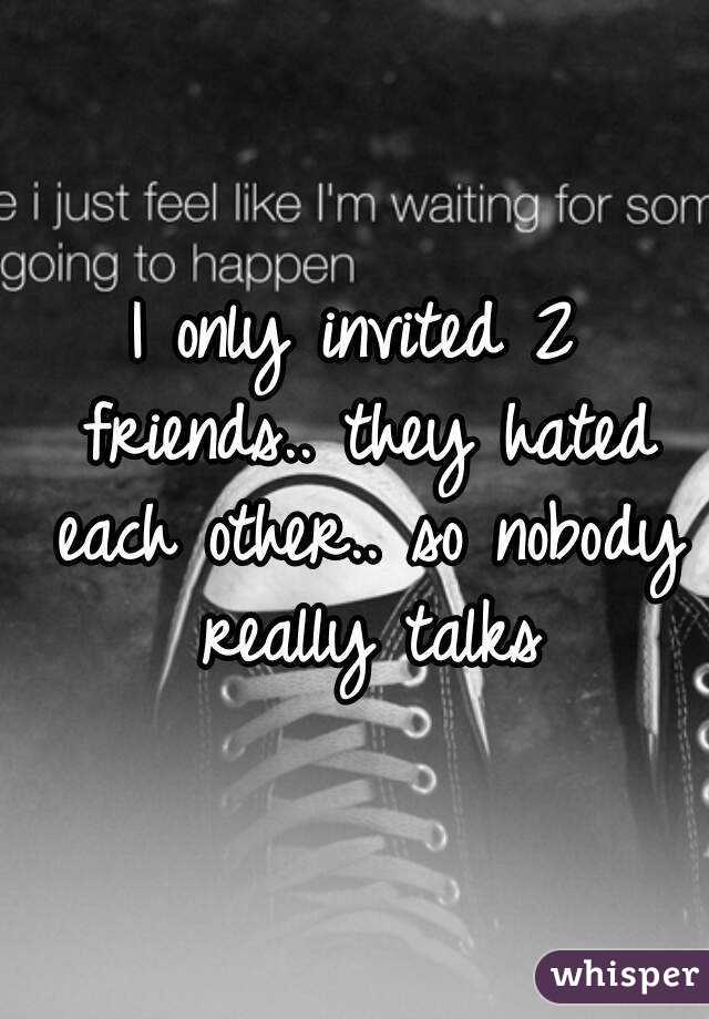 I only invited 2 friends.. they hated each other.. so nobody really talks