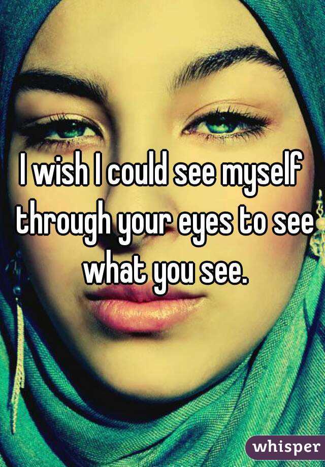 I wish I could see myself through your eyes to see what you see.