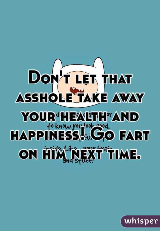 Don't let that asshole take away your health and happiness! Go fart on him next time. 