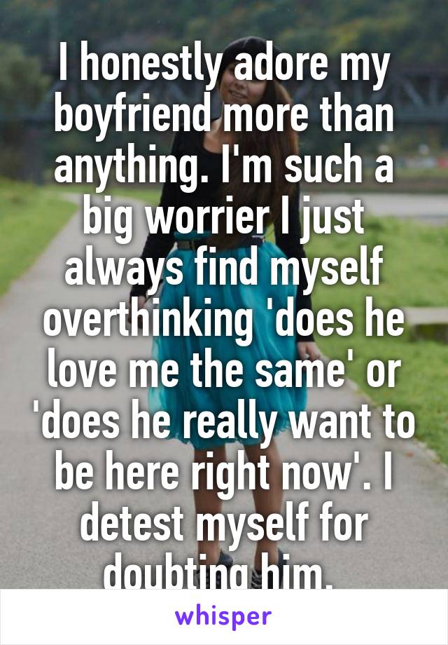 I honestly adore my boyfriend more than anything. I'm such a big worrier I just always find myself overthinking 'does he love me the same' or 'does he really want to be here right now'. I detest myself for doubting him. 