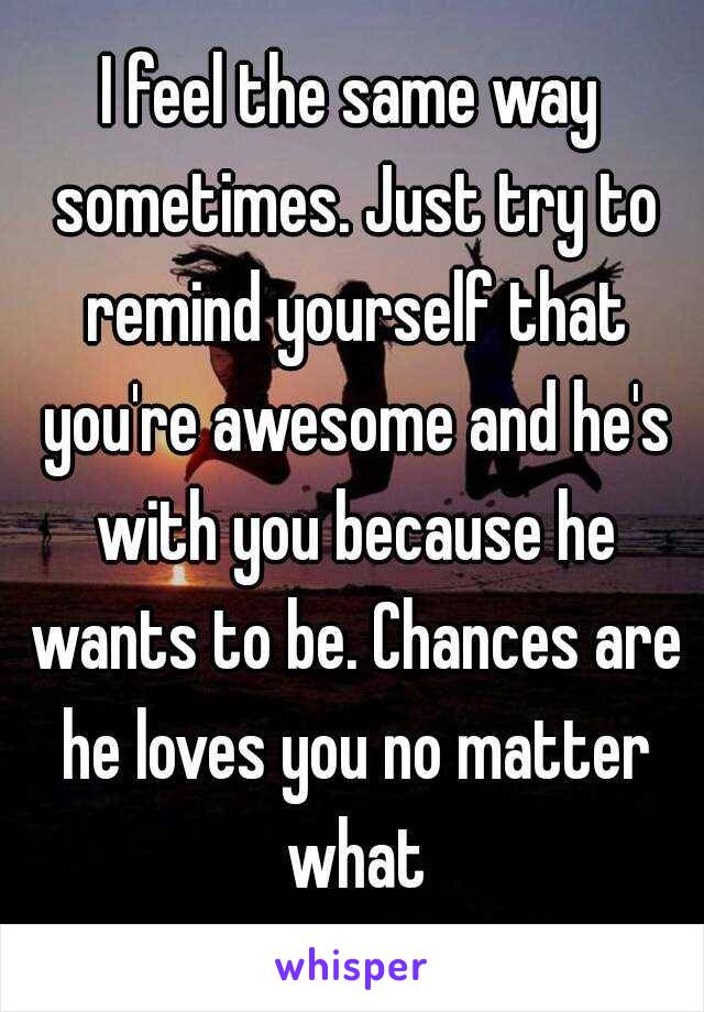 I feel the same way sometimes. Just try to remind yourself that you're awesome and he's with you because he wants to be. Chances are he loves you no matter what