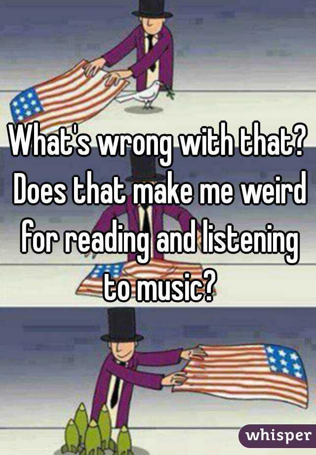 What's wrong with that? Does that make me weird for reading and listening to music?