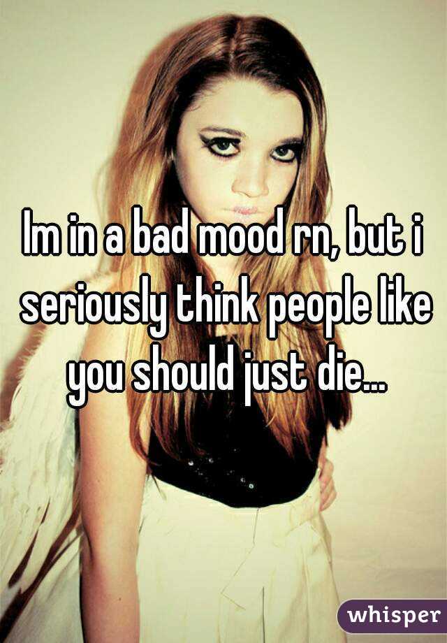 Im in a bad mood rn, but i seriously think people like you should just die...