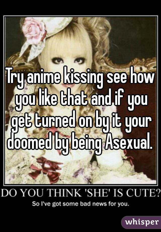 Try anime kissing see how you like that and if you get turned on by it your doomed by being Asexual. 