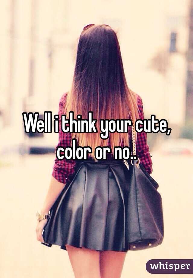 Well i think your cute, color or no..