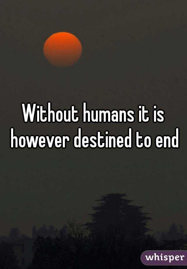 Without humans it is however destined to end