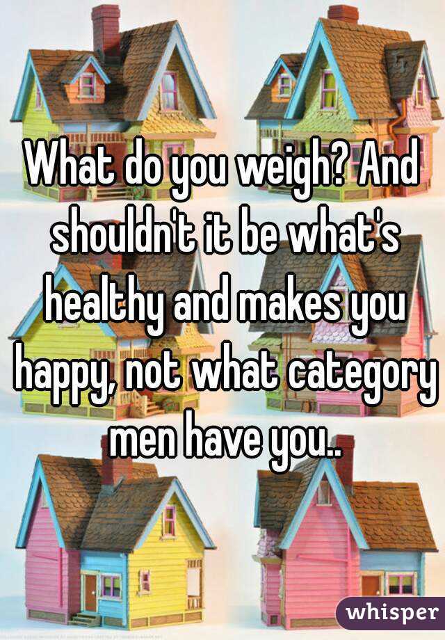 What do you weigh? And shouldn't it be what's healthy and makes you happy, not what category men have you..