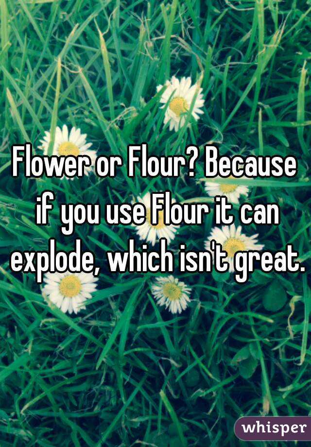 Flower or Flour? Because if you use Flour it can explode, which isn't great.