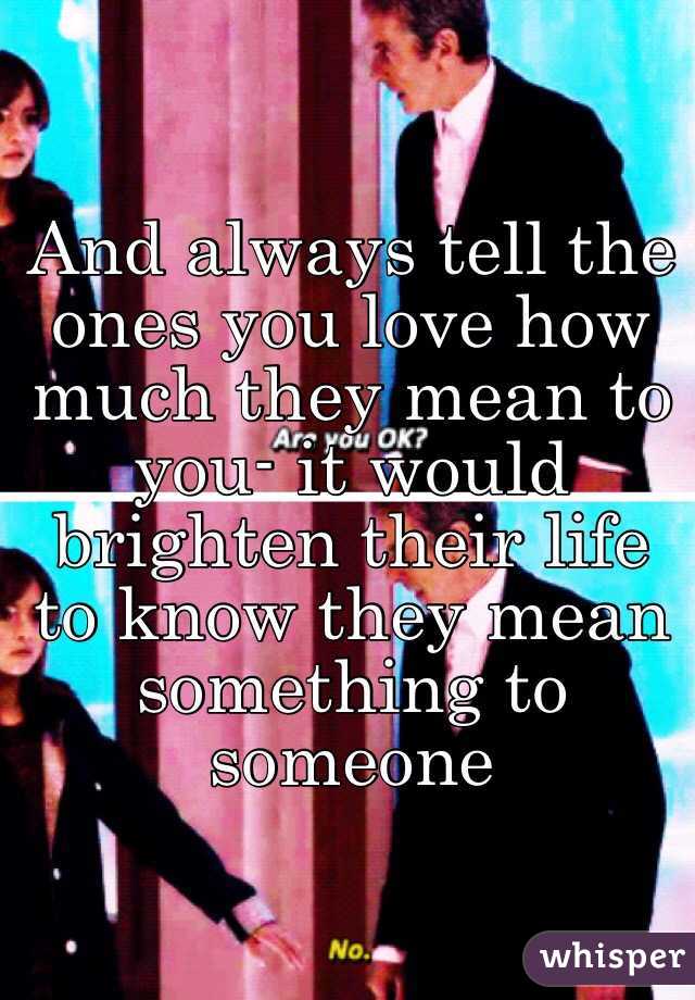 And always tell the ones you love how much they mean to you- it would brighten their life to know they mean something to someone 